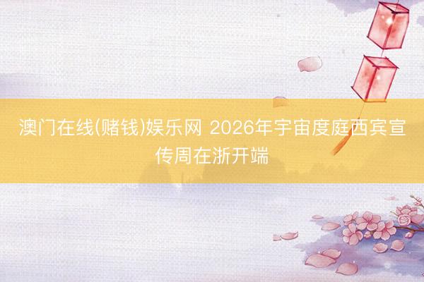 澳门在线(赌钱)娱乐网 2026年宇宙度庭西宾宣传周在浙开端