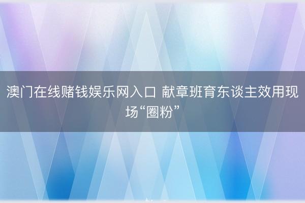 澳门在线赌钱娱乐网入口 献章班育东谈主效用现场“圈粉”