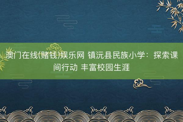 澳门在线(赌钱)娱乐网 镇沅县民族小学：探索课间行动 丰富校园生涯