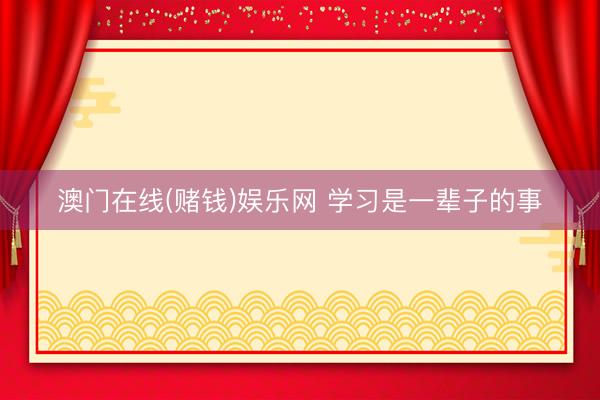 澳门在线(赌钱)娱乐网 学习是一辈子的事