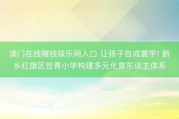 澳门在线赌钱娱乐网入口 让孩子自成寰宇! 新乡红旗区世青小学构建多元化育东谈主体系