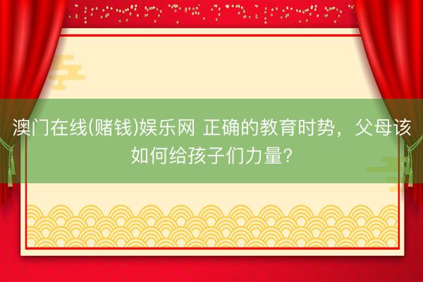 澳门在线(赌钱)娱乐网 正确的教育时势，父母该如何给孩子们力量?
