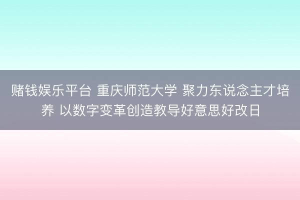 赌钱娱乐平台 重庆师范大学 聚力东说念主才培养 以数字变革创造教导好意思好改日