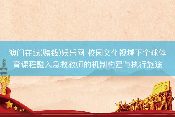 澳门在线(赌钱)娱乐网 校园文化视域下全球体育课程融入急救教师的机制构建与执行旅途