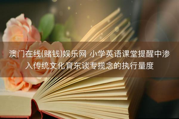 澳门在线(赌钱)娱乐网 小学英语课堂提醒中渗入传统文化育东谈专揽念的执行量度