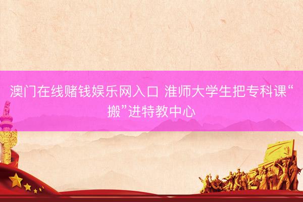 澳门在线赌钱娱乐网入口 淮师大学生把专科课“搬”进特教中心