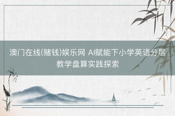 澳门在线(赌钱)娱乐网 AI赋能下小学英语分层教学盘算实践探索