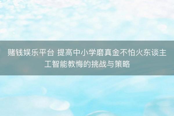 赌钱娱乐平台 提高中小学磨真金不怕火东谈主工智能教悔的挑战与策略