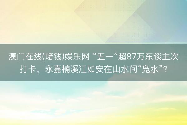澳门在线(赌钱)娱乐网 “五一”超87万东谈主次打卡，永嘉楠溪江如安在山水间“凫水”?
