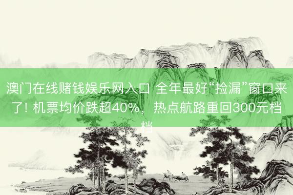 澳门在线赌钱娱乐网入口 全年最好“捡漏”窗口来了! 机票均价跌超40%，热点航路重回300元档