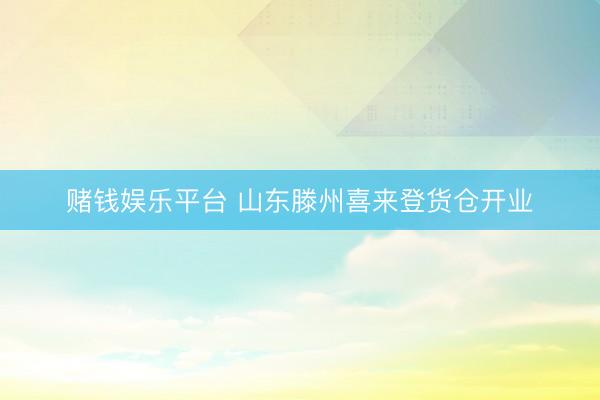 赌钱娱乐平台 山东滕州喜来登货仓开业