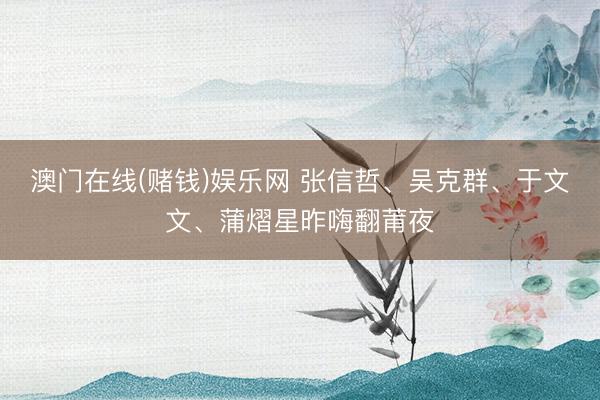 澳门在线(赌钱)娱乐网 张信哲、吴克群、于文文、蒲熠星昨嗨翻莆夜