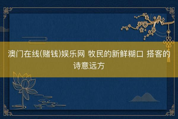 澳门在线(赌钱)娱乐网 牧民的新鲜糊口 搭客的诗意远方