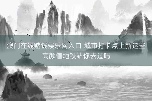 澳门在线赌钱娱乐网入口 城市打卡点上新这些高颜值地铁站你去过吗