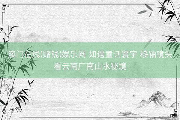 澳门在线(赌钱)娱乐网 如遇童话寰宇 移轴镜头看云南广南山水秘境
