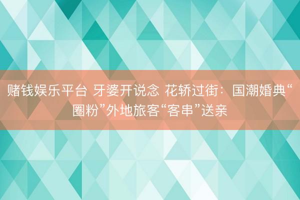 赌钱娱乐平台 牙婆开说念 花轿过街：国潮婚典“圈粉”外地旅客“客串”送亲