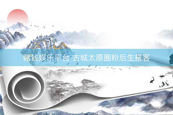 赌钱娱乐平台 古城太原圈粉后生搭客