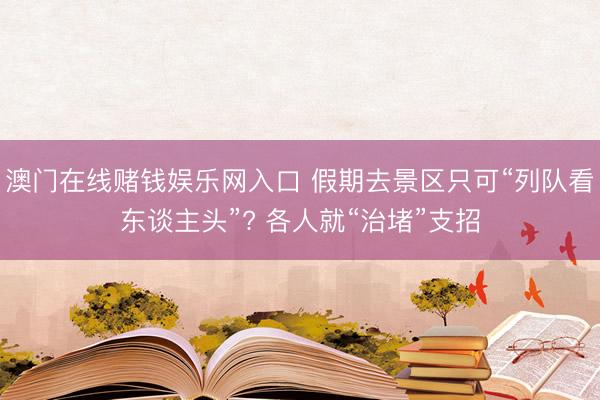 澳门在线赌钱娱乐网入口 假期去景区只可“列队看东谈主头”? 各人就“治堵”支招