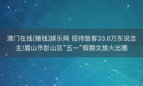 澳门在线(赌钱)娱乐网 招待旅客33.6万东说念主!眉山市彭山区“五一”假期文旅火出圈