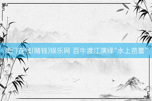 澳门在线(赌钱)娱乐网 百牛渡江演绎“水上芭蕾”