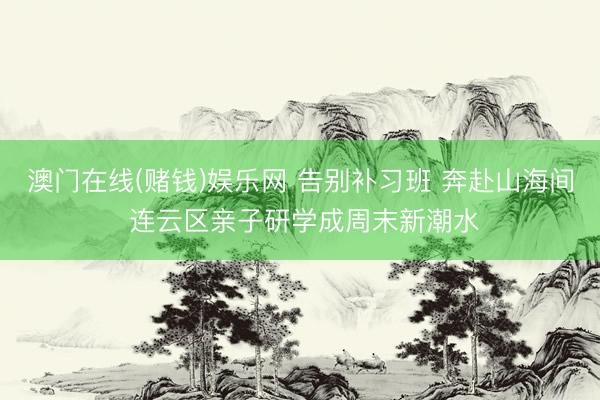 澳门在线(赌钱)娱乐网 告别补习班 奔赴山海间 连云区亲子研学成周末新潮水