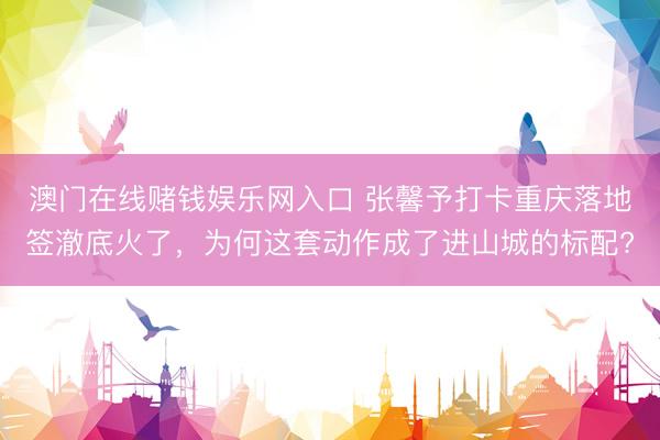 澳门在线赌钱娱乐网入口 张馨予打卡重庆落地签澈底火了，为何这套动作成了进山城的标配?