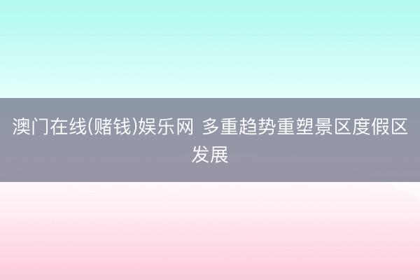 澳门在线(赌钱)娱乐网 多重趋势重塑景区度假区发展