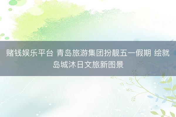 赌钱娱乐平台 青岛旅游集团扮靓五一假期 绘就岛城沐日文旅新图景