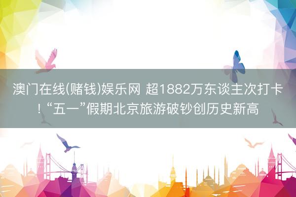 澳门在线(赌钱)娱乐网 超1882万东谈主次打卡! “五一”假期北京旅游破钞创历史新高