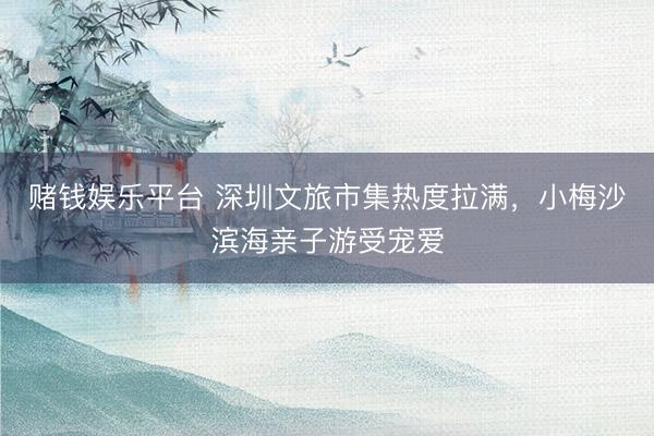 赌钱娱乐平台 深圳文旅市集热度拉满，小梅沙滨海亲子游受宠爱