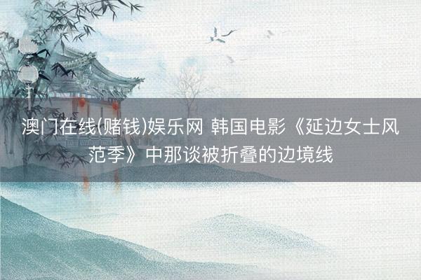 澳门在线(赌钱)娱乐网 韩国电影《延边女士风范季》中那谈被折