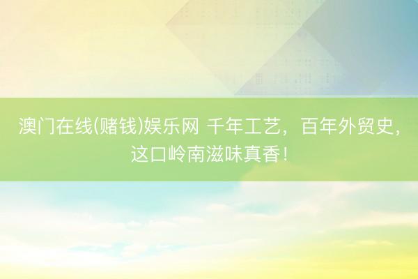 澳门在线(赌钱)娱乐网 千年工艺，百年外贸史，这口岭南滋味真香！