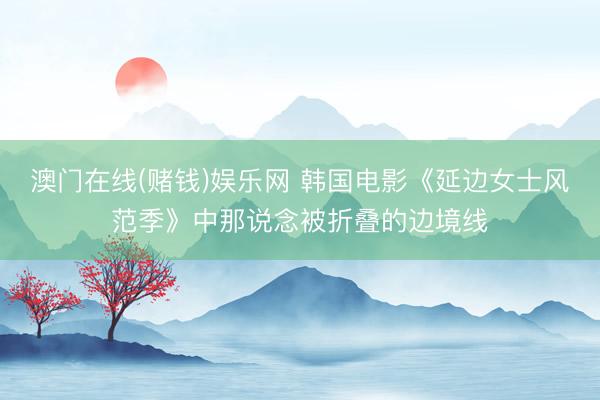 澳门在线(赌钱)娱乐网 韩国电影《延边女士风范季》中那说念被折叠的边境线