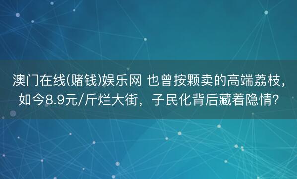 澳门在线(赌钱)娱乐网 也曾按颗卖的高端荔枝，如今8.9元/斤烂大街，子民化背后藏着隐情？