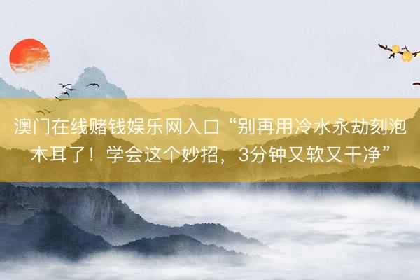 澳门在线赌钱娱乐网入口 “别再用冷水永劫刻泡木耳了！学会这个妙招，3分钟又软又干净”