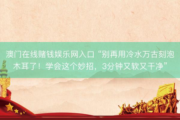 澳门在线赌钱娱乐网入口 “别再用冷水万古刻泡木耳了！学会这个妙招，3分钟又软又干净”