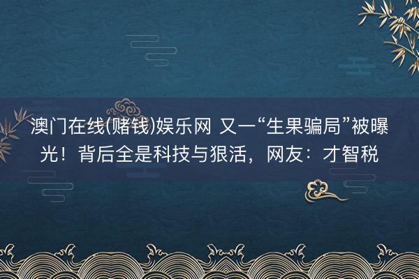 澳门在线(赌钱)娱乐网 又一“生果骗局”被曝光！背后全是科技