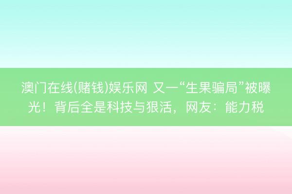 澳门在线(赌钱)娱乐网 又一“生果骗局”被曝光！背后全是科技与狠活，网友：能力税