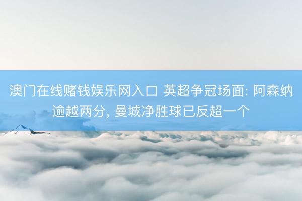 澳门在线赌钱娱乐网入口 英超争冠场面: 阿森纳逾越两分， 曼城净胜球已反超一个