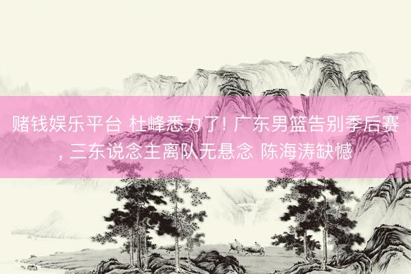 赌钱娱乐平台 杜峰悉力了! 广东男篮告别季后赛， 三东说念主离队无悬念 陈海涛缺憾