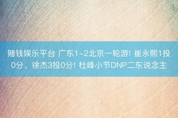 赌钱娱乐平台 广东1-2北京一轮游! 崔永熙1投0分、徐杰3投0分! 杜峰小节DNP二东说念主