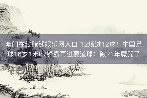 澳门在线赌钱娱乐网入口 12场进12球！中国足球16岁1米87锋霸再进要道球：破21年魔咒了