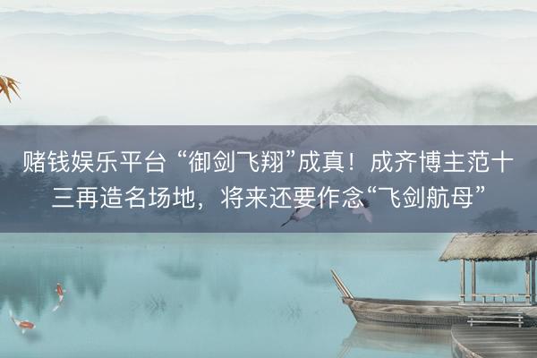 赌钱娱乐平台 “御剑飞翔”成真！成齐博主范十三再造名场地，将来还要作念“飞剑航母”