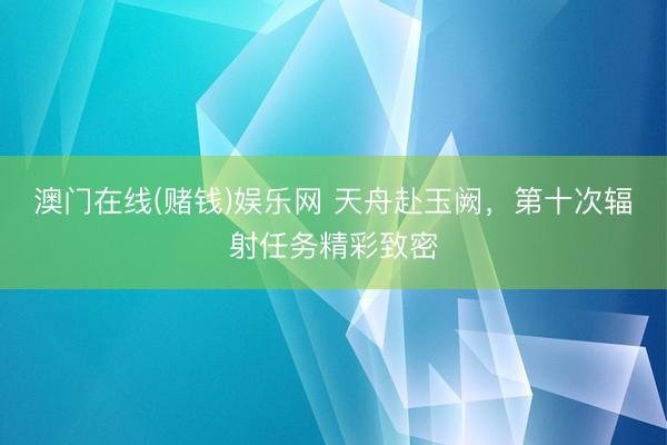 澳门在线(赌钱)娱乐网 天舟赴玉阙，<a href=
