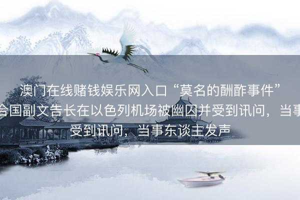澳门在线赌钱娱乐网入口 “莫名的酬酢事件”！外媒：聚合国副文告长在以色列机场被幽囚并受到讯问，当事东谈主发声