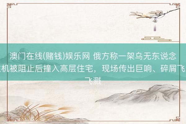 澳门在线(赌钱)娱乐网 俄方称一架乌无东说念主机被阻止后撞入高层住宅，现场传出巨响、碎屑飞溅