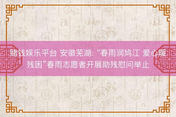 赌钱娱乐平台 安徽芜湖: “春雨润鸠江 爱心暖残困”春雨志愿者开展助残慰问举止