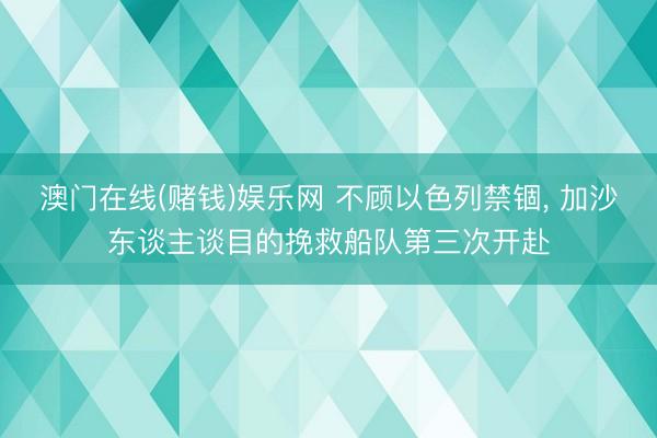 澳门在线(赌钱)娱乐网 不顾以色列禁锢， 加沙东谈主谈目的挽救船队第三次开赴