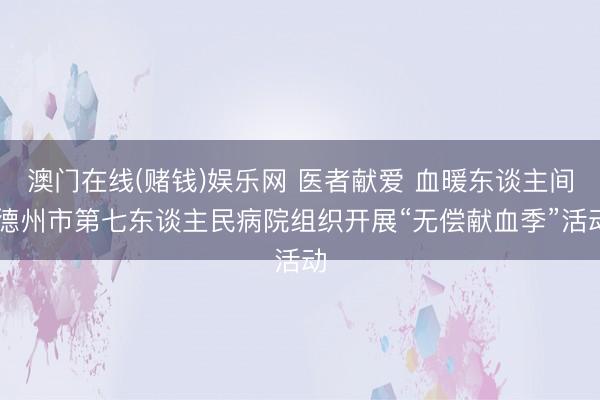澳门在线(赌钱)娱乐网 医者献爱 血暖东谈主间|德州市第七东谈主民病院组织开展“无偿献血季”活动