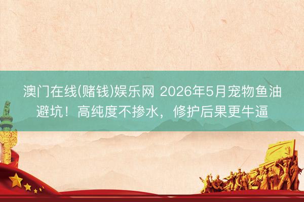 澳门在线(赌钱)娱乐网 2026年5月宠物鱼油避坑！高纯度不掺水，修护后果更牛逼